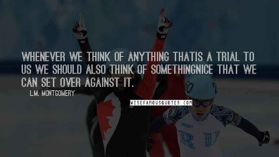 L.M. Montgomery Quotes: whenever we think of anything thatis a trial to us we should also think of somethingnice that we can set over against it.