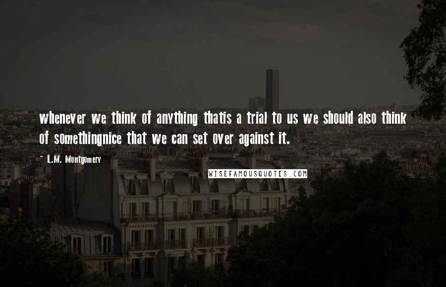 L.M. Montgomery Quotes: whenever we think of anything thatis a trial to us we should also think of somethingnice that we can set over against it.