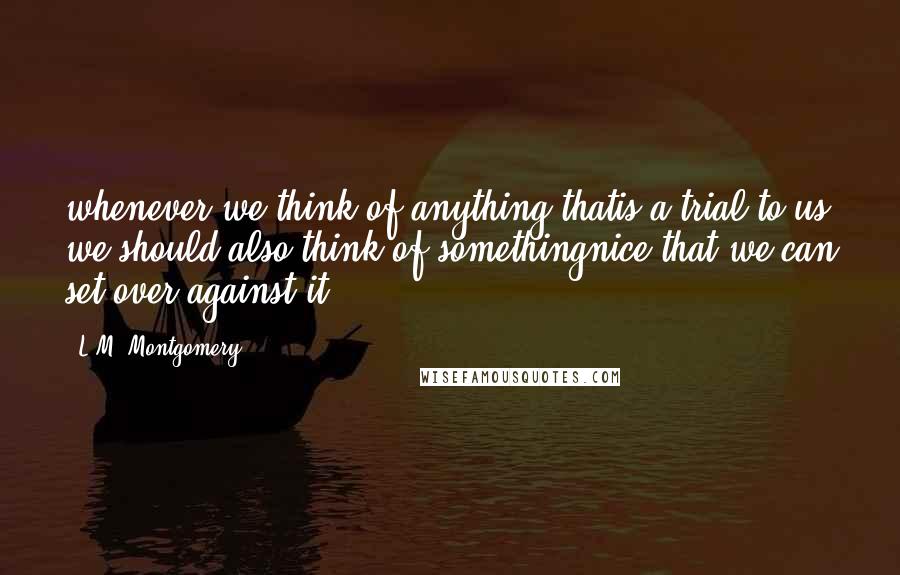 L.M. Montgomery Quotes: whenever we think of anything thatis a trial to us we should also think of somethingnice that we can set over against it.