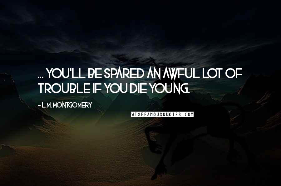 L.M. Montgomery Quotes: ... you'll be spared an awful lot of trouble if you die young.