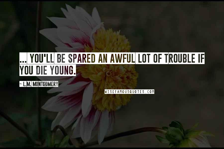 L.M. Montgomery Quotes: ... you'll be spared an awful lot of trouble if you die young.