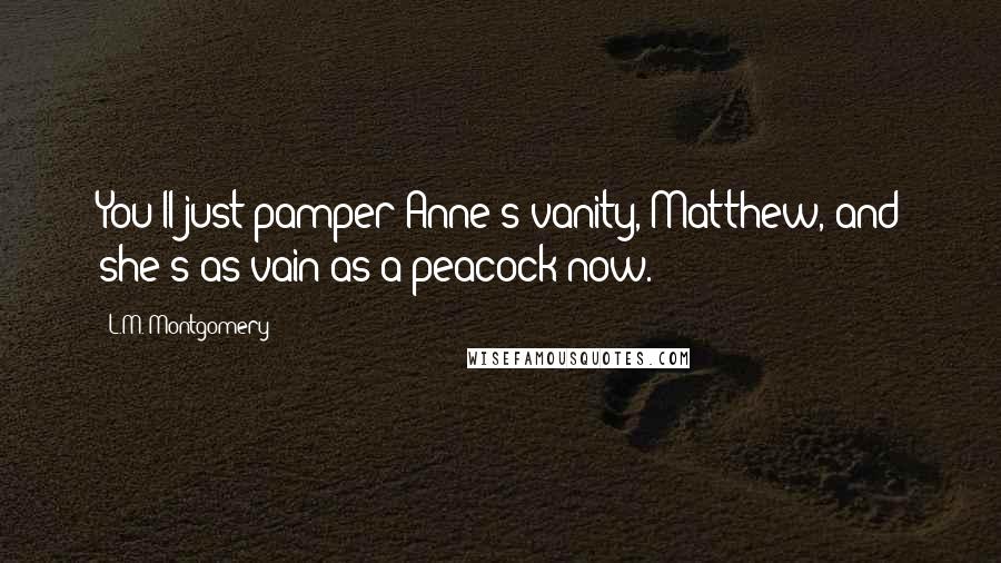 L.M. Montgomery Quotes: You'll just pamper Anne's vanity, Matthew, and she's as vain as a peacock now.