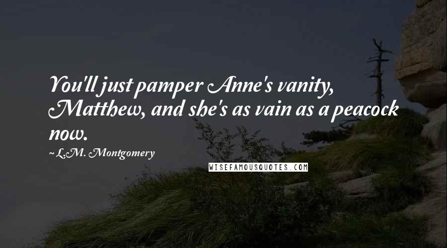 L.M. Montgomery Quotes: You'll just pamper Anne's vanity, Matthew, and she's as vain as a peacock now.