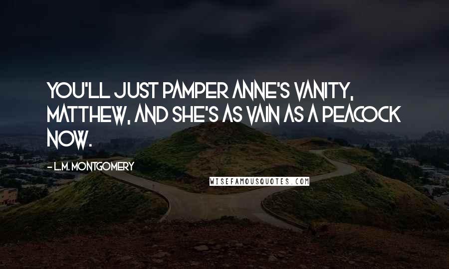 L.M. Montgomery Quotes: You'll just pamper Anne's vanity, Matthew, and she's as vain as a peacock now.