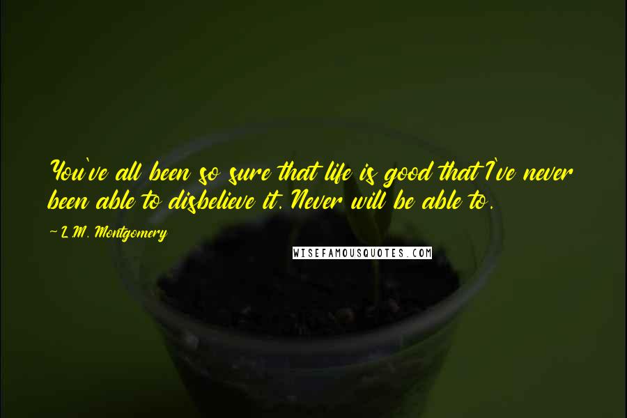 L.M. Montgomery Quotes: You've all been so sure that life is good that I've never been able to disbelieve it. Never will be able to.