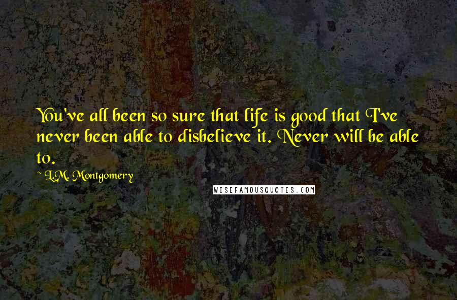 L.M. Montgomery Quotes: You've all been so sure that life is good that I've never been able to disbelieve it. Never will be able to.