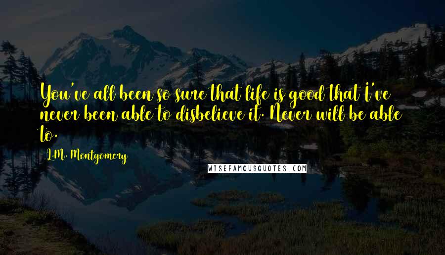 L.M. Montgomery Quotes: You've all been so sure that life is good that I've never been able to disbelieve it. Never will be able to.