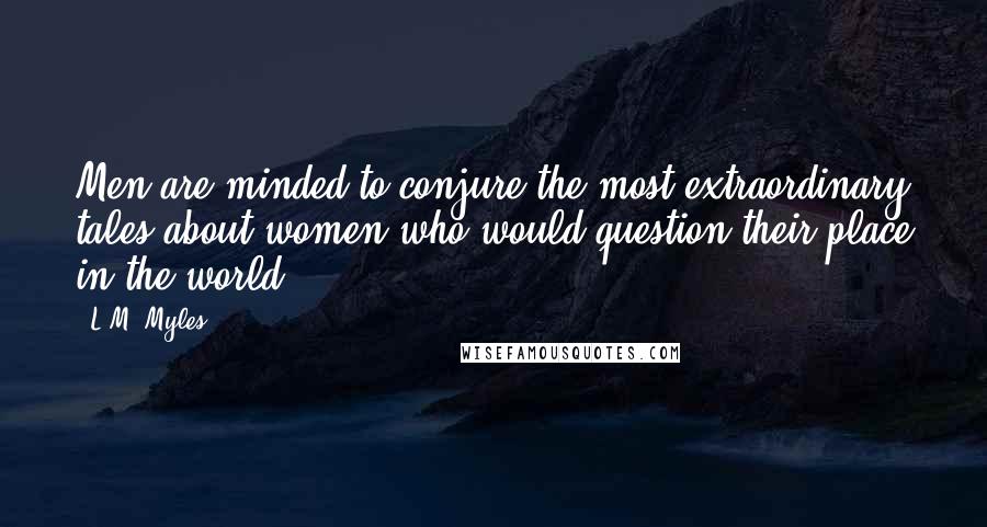 L.M. Myles Quotes: Men are minded to conjure the most extraordinary tales about women who would question their place in the world.