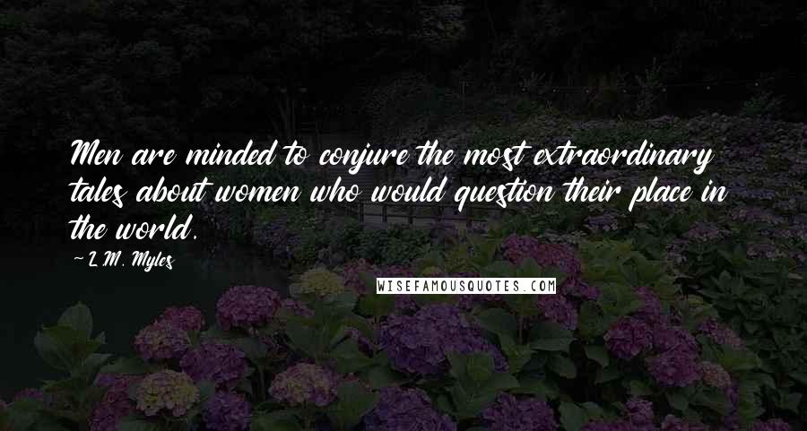 L.M. Myles Quotes: Men are minded to conjure the most extraordinary tales about women who would question their place in the world.