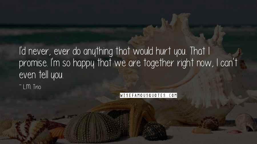 L.M. Trio Quotes: I'd never, ever do anything that would hurt you. That I promise. I'm so happy that we are together right now, I can't even tell you.