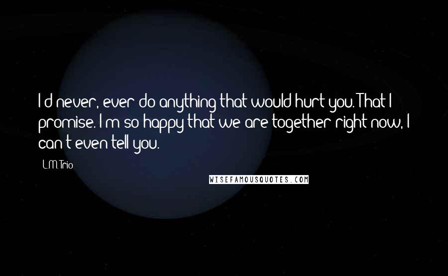 L.M. Trio Quotes: I'd never, ever do anything that would hurt you. That I promise. I'm so happy that we are together right now, I can't even tell you.