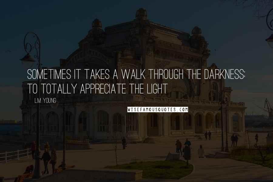 L.M. Young Quotes: Sometimes it takes a walk through the darkness; to totally appreciate the light