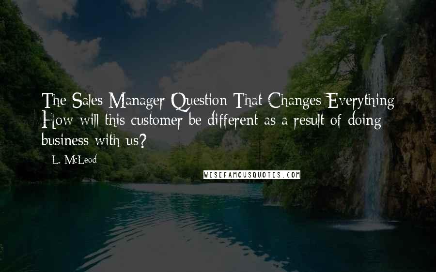 L. McLeod Quotes: The Sales Manager Question That Changes Everything How will this customer be different as a result of doing business with us?