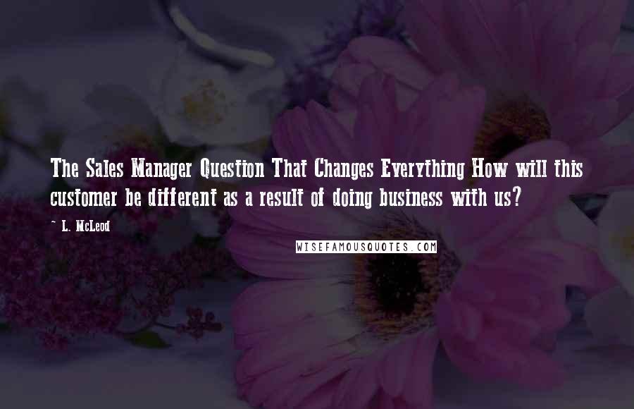 L. McLeod Quotes: The Sales Manager Question That Changes Everything How will this customer be different as a result of doing business with us?