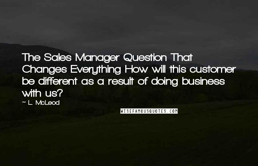 L. McLeod Quotes: The Sales Manager Question That Changes Everything How will this customer be different as a result of doing business with us?