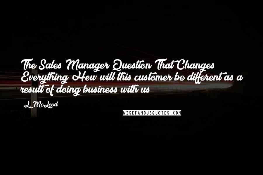 L. McLeod Quotes: The Sales Manager Question That Changes Everything How will this customer be different as a result of doing business with us?