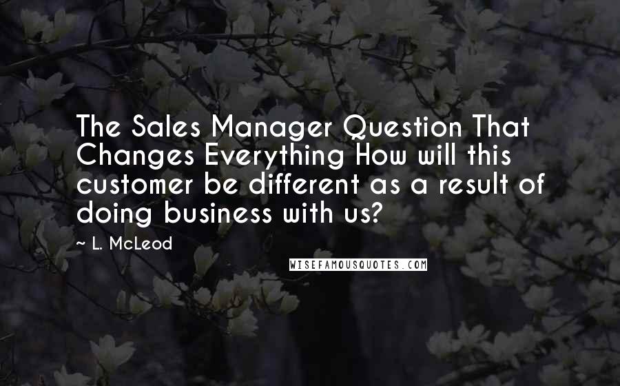 L. McLeod Quotes: The Sales Manager Question That Changes Everything How will this customer be different as a result of doing business with us?