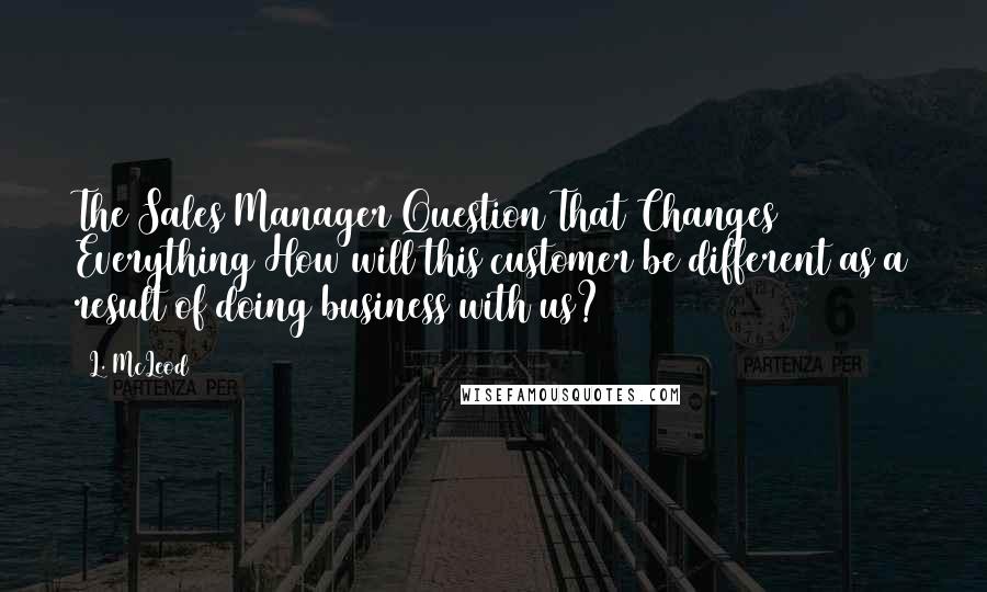 L. McLeod Quotes: The Sales Manager Question That Changes Everything How will this customer be different as a result of doing business with us?