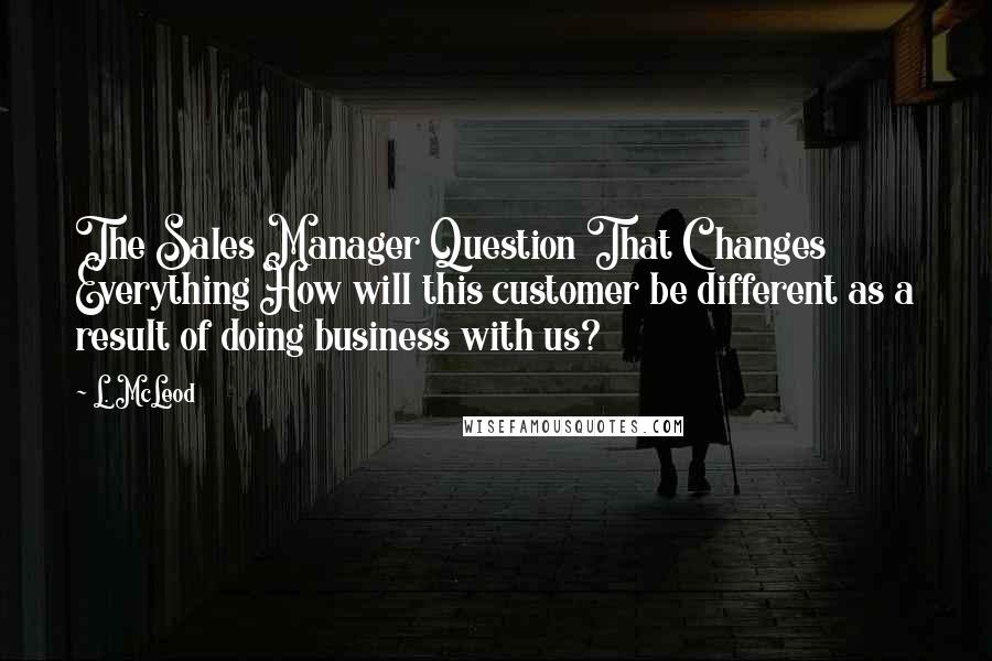 L. McLeod Quotes: The Sales Manager Question That Changes Everything How will this customer be different as a result of doing business with us?