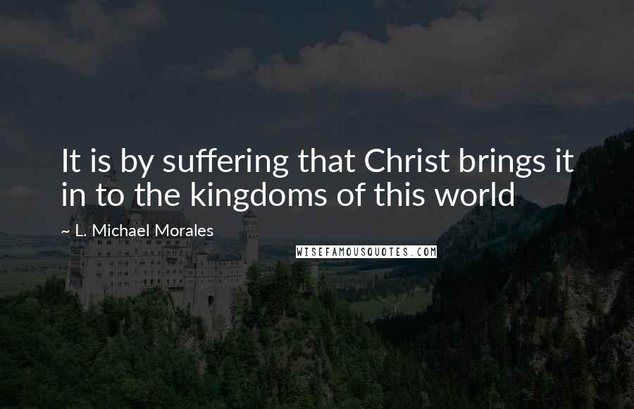 L. Michael Morales Quotes: It is by suffering that Christ brings it in to the kingdoms of this world