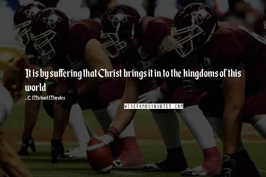 L. Michael Morales Quotes: It is by suffering that Christ brings it in to the kingdoms of this world