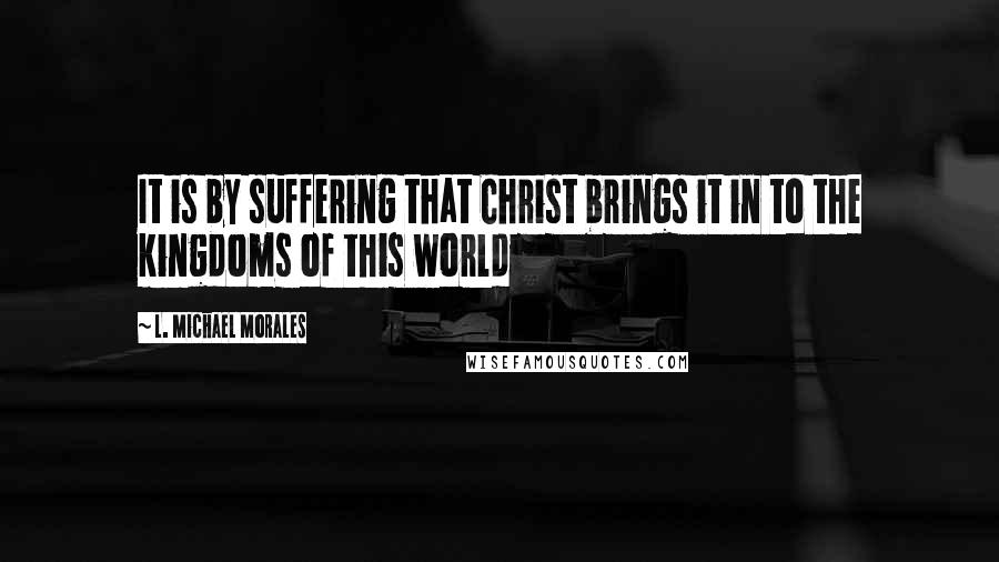 L. Michael Morales Quotes: It is by suffering that Christ brings it in to the kingdoms of this world