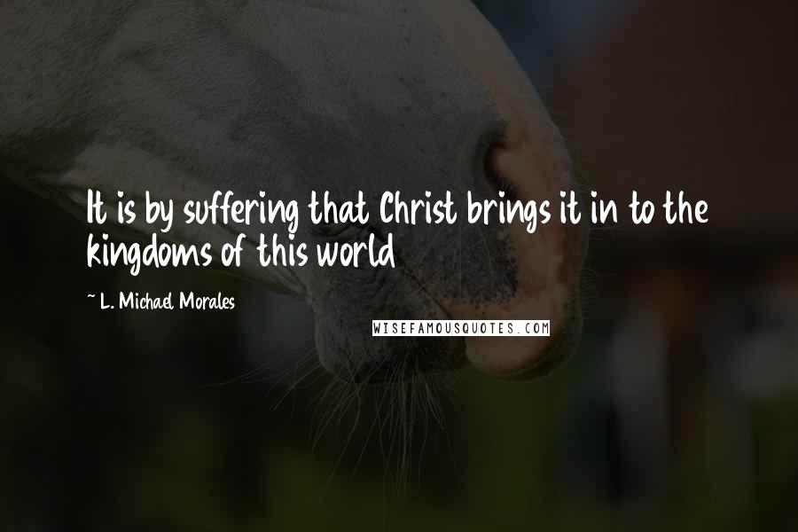 L. Michael Morales Quotes: It is by suffering that Christ brings it in to the kingdoms of this world