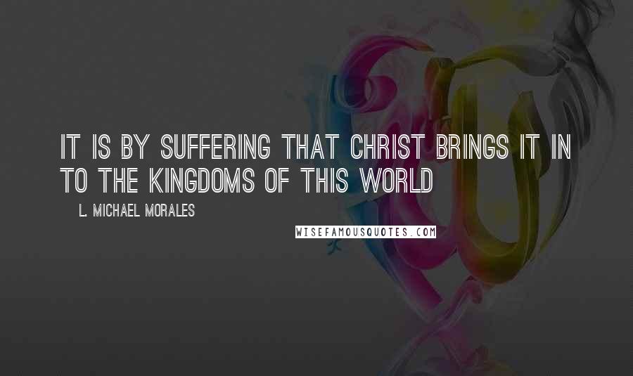 L. Michael Morales Quotes: It is by suffering that Christ brings it in to the kingdoms of this world