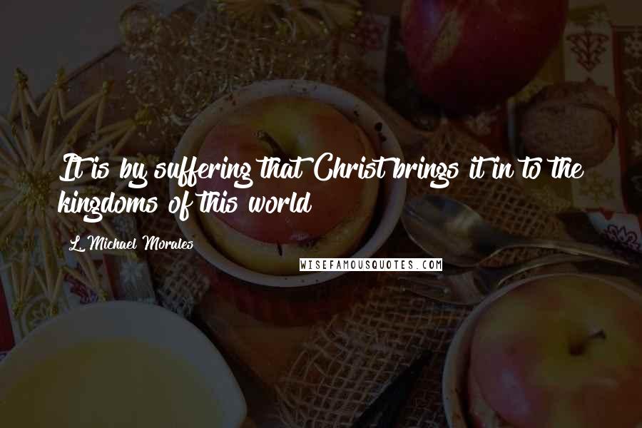 L. Michael Morales Quotes: It is by suffering that Christ brings it in to the kingdoms of this world