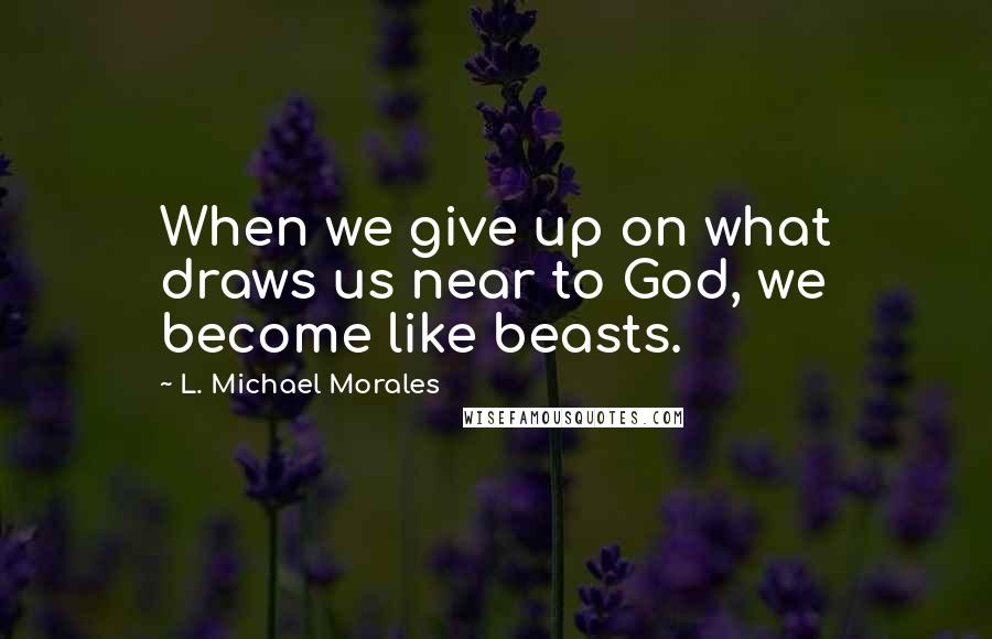 L. Michael Morales Quotes: When we give up on what draws us near to God, we become like beasts.