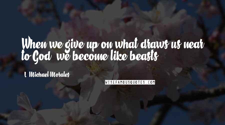 L. Michael Morales Quotes: When we give up on what draws us near to God, we become like beasts.