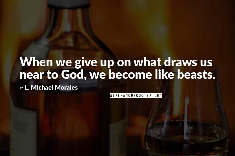 L. Michael Morales Quotes: When we give up on what draws us near to God, we become like beasts.