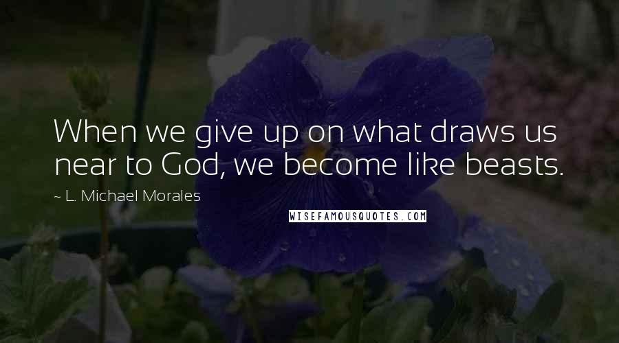 L. Michael Morales Quotes: When we give up on what draws us near to God, we become like beasts.