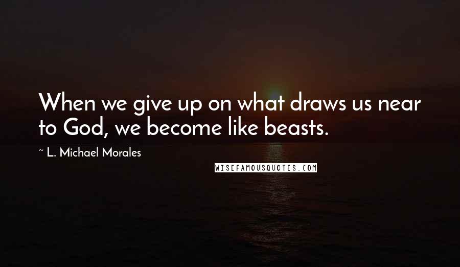 L. Michael Morales Quotes: When we give up on what draws us near to God, we become like beasts.