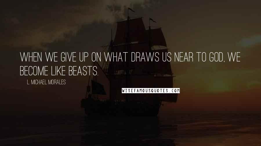 L. Michael Morales Quotes: When we give up on what draws us near to God, we become like beasts.