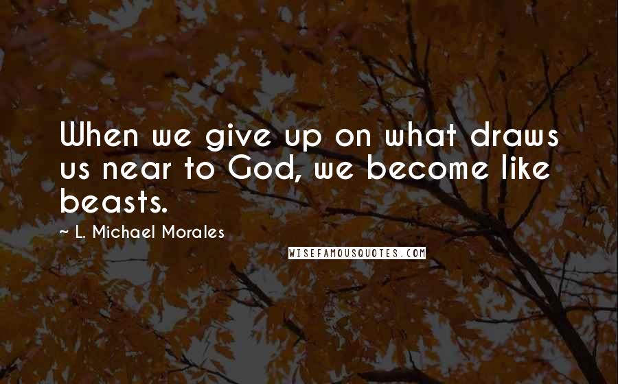 L. Michael Morales Quotes: When we give up on what draws us near to God, we become like beasts.