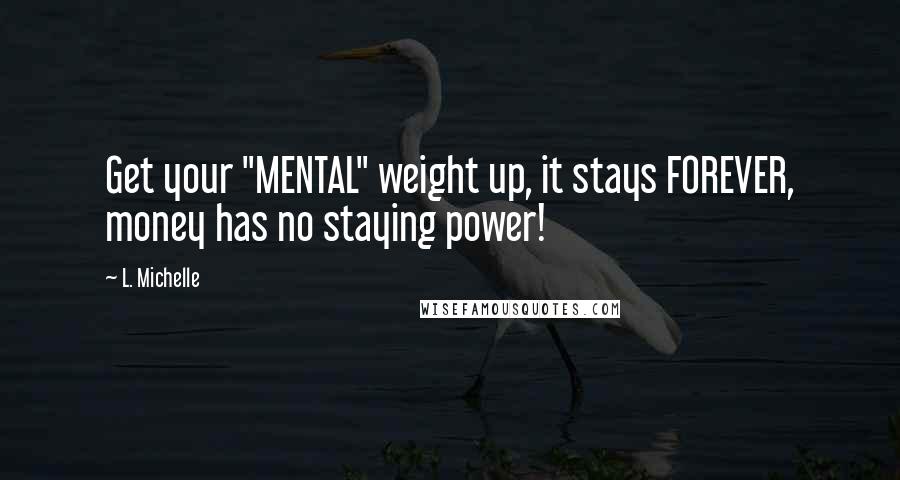 L. Michelle Quotes: Get your "MENTAL" weight up, it stays FOREVER, money has no staying power!
