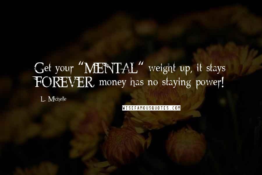 L. Michelle Quotes: Get your "MENTAL" weight up, it stays FOREVER, money has no staying power!