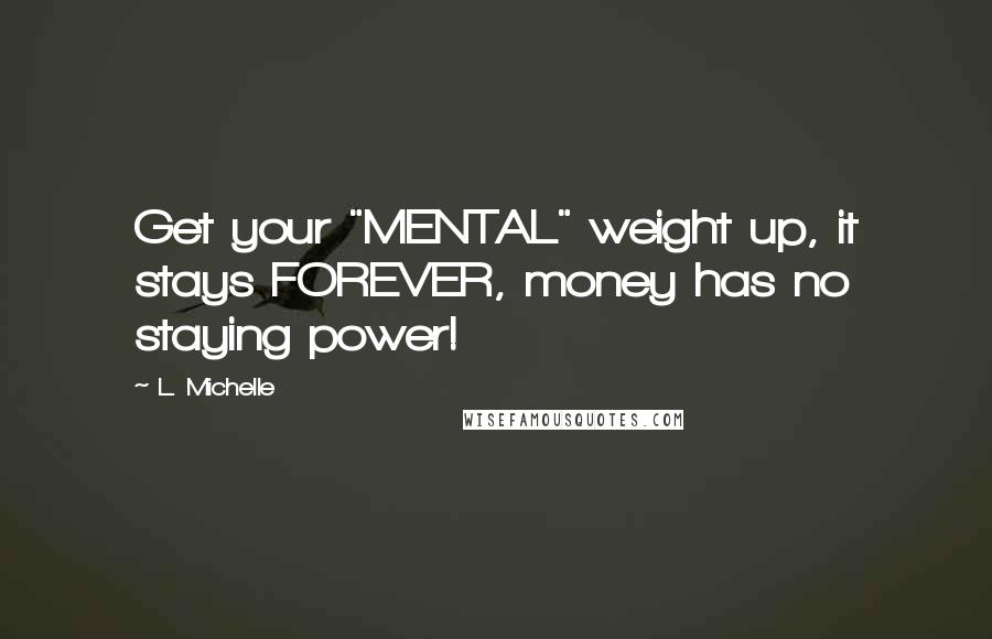 L. Michelle Quotes: Get your "MENTAL" weight up, it stays FOREVER, money has no staying power!