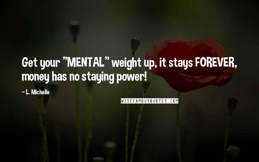 L. Michelle Quotes: Get your "MENTAL" weight up, it stays FOREVER, money has no staying power!