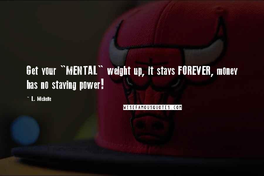 L. Michelle Quotes: Get your "MENTAL" weight up, it stays FOREVER, money has no staying power!