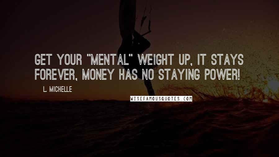 L. Michelle Quotes: Get your "MENTAL" weight up, it stays FOREVER, money has no staying power!