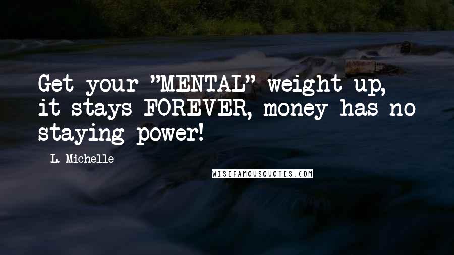 L. Michelle Quotes: Get your "MENTAL" weight up, it stays FOREVER, money has no staying power!