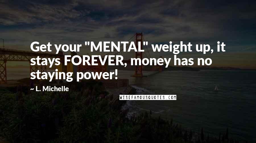 L. Michelle Quotes: Get your "MENTAL" weight up, it stays FOREVER, money has no staying power!