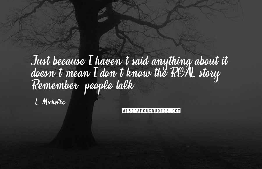 L. Michelle Quotes: Just because I haven't said anything about it, doesn't mean I don't know the REAL story. Remember, people talk.