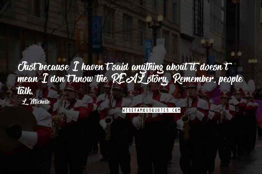 L. Michelle Quotes: Just because I haven't said anything about it, doesn't mean I don't know the REAL story. Remember, people talk.