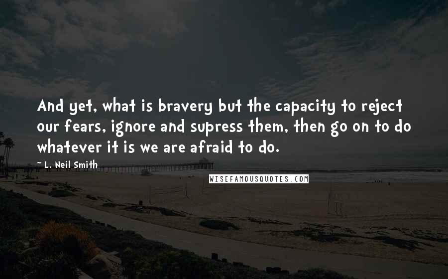 L. Neil Smith Quotes: And yet, what is bravery but the capacity to reject our fears, ignore and supress them, then go on to do whatever it is we are afraid to do.