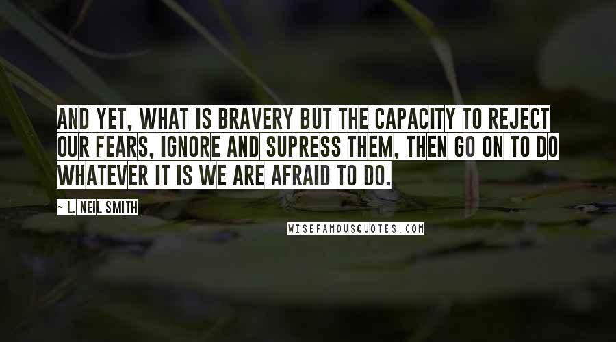 L. Neil Smith Quotes: And yet, what is bravery but the capacity to reject our fears, ignore and supress them, then go on to do whatever it is we are afraid to do.