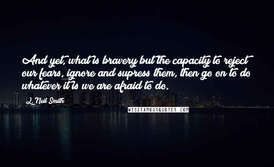 L. Neil Smith Quotes: And yet, what is bravery but the capacity to reject our fears, ignore and supress them, then go on to do whatever it is we are afraid to do.