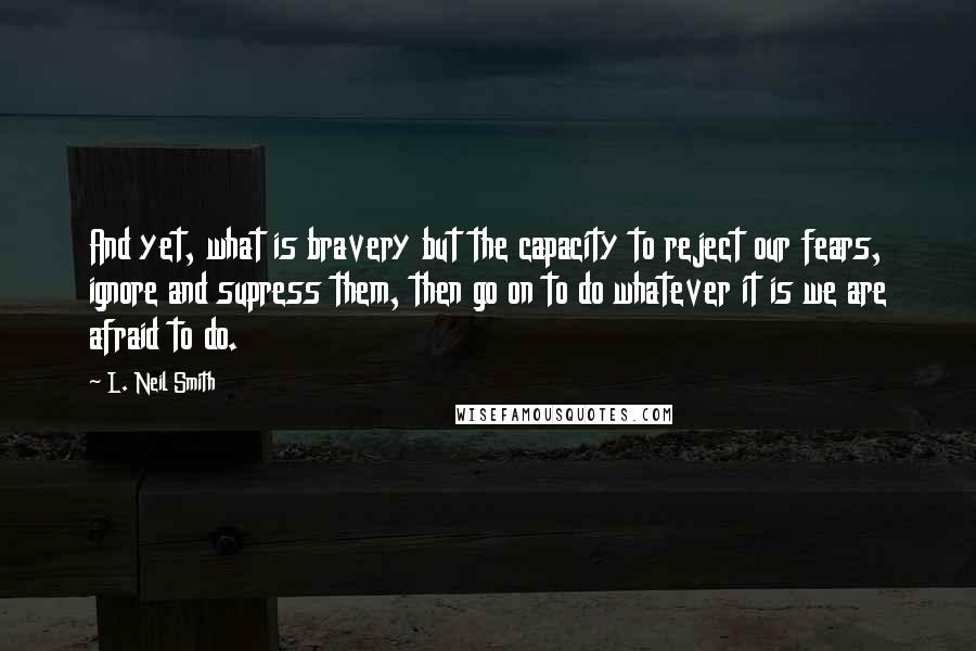 L. Neil Smith Quotes: And yet, what is bravery but the capacity to reject our fears, ignore and supress them, then go on to do whatever it is we are afraid to do.